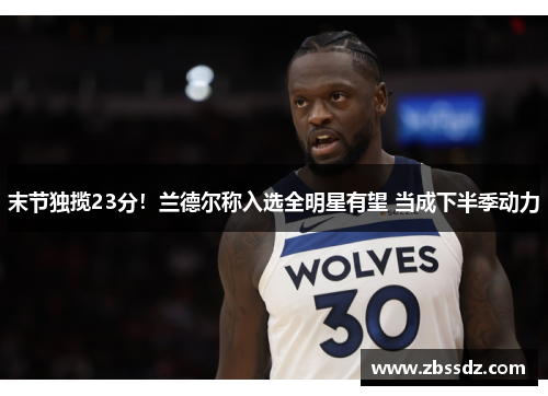 末节独揽23分！兰德尔称入选全明星有望 当成下半季动力